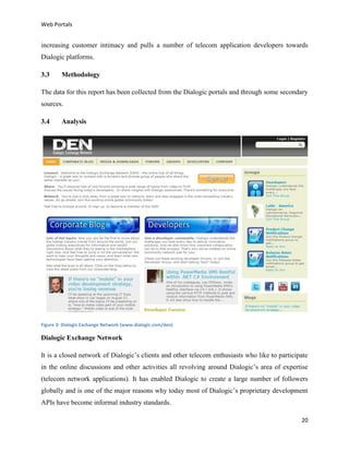 Web Portals

increasing customer intimacy and pulls a number of telecom application developers towards
Dialogic platforms.
3.3

Methodology

The data for this report has been collected from the Dialogic portals and through some secondary
sources.
3.4

Analysis

Figure 3: Dialogic Exchange Network (www.dialogic.com/den)

Dialogic Exchange Network
It is a closed network of Dialogic’s clients and other telecom enthusiasts who like to participate
in the online discussions and other activities all revolving around Dialogic’s area of expertise
(telecom network applications). It has enabled Dialogic to create a large number of followers
globally and is one of the major reasons why today most of Dialogic’s proprietary development
APIs have become informal industry standards.
20

 