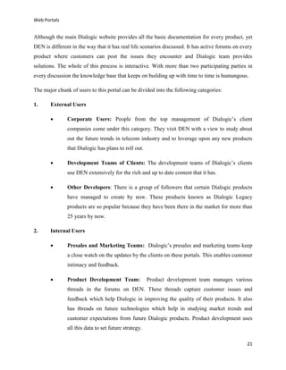 Web Portals

Although the main Dialogic website provides all the basic documentation for every product, yet
DEN is different in the way that it has real life scenarios discussed. It has active forums on every
product where customers can post the issues they encounter and Dialogic team provides
solutions. The whole of this process is interactive. With more than two participating parties in
every discussion the knowledge base that keeps on building up with time to time is humungous.
The major chunk of users to this portal can be divided into the following categories:
1.

External Users


Corporate Users: People from the top management of Dialogic’s client
companies come under this category. They visit DEN with a view to study about
out the future trends in telecom industry and to leverage upon any new products
that Dialogic has plans to roll out.



Development Teams of Clients: The development teams of Dialogic’s clients
use DEN extensively for the rich and up to date content that it has.



Other Developers: There is a group of followers that certain Dialogic products
have managed to create by now. These products known as Dialogic Legacy
products are so popular because they have been there in the market for more than
25 years by now.

2.

Internal Users


Presales and Marketing Teams: Dialogic’s presales and marketing teams keep
a close watch on the updates by the clients on these portals. This enables customer
intimacy and feedback.



Product Development Team:

Product development team manages various

threads in the forums on DEN. These threads capture customer issues and
feedback which help Dialogic in improving the quality of their products. It also
has threads on future technologies which help in studying market trends and
customer expectations from future Dialogic products. Product development uses
all this data to set future strategy.
21

 