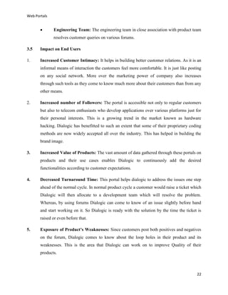 Web Portals



Engineering Team: The engineering team in close association with product team
resolves customer queries on various forums.

3.5

Impact on End Users

1.

Increased Customer Intimacy: It helps in building better customer relations. As it is an
informal means of interaction the customers feel more comfortable. It is just like posting
on any social network. More over the marketing power of company also increases
through such tools as they come to know much more about their customers than from any
other means.

2.

Increased number of Followers: The portal is accessible not only to regular customers
but also to telecom enthusiasts who develop applications over various platforms just for
their personal interests. This is a growing trend in the market known as hardware
hacking. Dialogic has benefitted to such an extent that some of their proprietary coding
methods are now widely accepted all over the industry. This has helped in building the
brand image.

3.

Increased Value of Products: The vast amount of data gathered through these portals on
products and their use cases enables Dialogic to continuously add the desired
functionalities according to customer expectations.

4.

Decreased Turnaround Time: This portal helps dialogic to address the issues one step
ahead of the normal cycle. In normal product cycle a customer would raise a ticket which
Dialogic will then allocate to a development team which will resolve the problem.
Whereas, by using forums Dialogic can come to know of an issue slightly before hand
and start working on it. So Dialogic is ready with the solution by the time the ticket is
raised or even before that.

5.

Exposure of Product’s Weaknesses: Since customers post both positives and negatives
on the forum, Dialogic comes to know about the loop holes in their product and its
weaknesses. This is the area that Dialogic can work on to improve Quality of their
products.

22

 