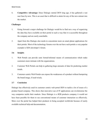 Web Portals

6.

Competitive Advantage: Since Dialogic started DEN long ago, it has gathered a vast
user base by now. This is an asset that is difficult to attain for any of the new entrant into
the market.

Challenges
1.

Going forward a major challenge for Dialogic would be to find out a way of organizing
the data they have available on their portal in such a way that it is accessible throughout
the company and are easily searchable.

2.

Apart from this Dialogic also needs to concentrate more on smart phone applications for
their portals. Most of the technology forums over the net have such portals a very popular
example is XDA developer’s forum.

3.6

Insights

1.

Web Portals can provide semi formal/informal means of communication which make
customers more intimate with the organizations.

2.

Customer Web Portals can help in gathering large amounts of data for predicting market
trends.

3.

Customer centric Web Portals can expose the weaknesses of a product without hampering
the brand image, if used wisely.

3.7

Conclusion

Dialogic has effectively used its customer centric web portal DEN to tackle a lot of issues of a
product based company. This shows that innovative use of IT applications can revolutionise the
way companies tackle their markets. Since Dialogic is a B2B products company it would not
have been possible for them to use conventional means of customer interaction so effectively.
More over the portal has helped their products in being accepted worldwide because of easily
available technical help and documentation.

23

 