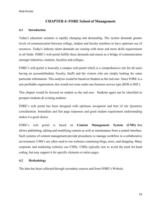 Web Portals

CHAPTER 4: FORE School of Management
4.1

Introduction

Today's education scenario is rapidly changing and demanding. The system demands greater
levels of communication between college, student and faculty members to have optimum use of
resources. Today's industry talent demands are soaring with more and more skills requirements
in all fields. FORE’s web portal fulfills these demands and enacts as a bridge of communication
amongst industries, students, faculties and colleges.
FORE’s web portal is basically a campus web portal which is a comprehensive site for all users
having an account(Student, Faculty, Staff) and the visitors who are simply looking for some
particular information. This analysis would be based on Student as the end user. Since FORE is a
non profitable organization, this would not come under any business service type (B2B or B2C).
This chapter would be focused on student as the end user. Students again can be classified as
prospect students & existing students.
FORE’s web portal has been designed with optimum navigation and best of site dynamics
consideration. Immediate and fast page responses and good student requirement understanding
makes it a good choice.
FORE’s

web

portal

is

based

on

Content

Management

System

(CMS) that

allows publishing, editing and modifying content as well as maintenance from a central interface.
Such systems of content management provide procedures to manage workflow in a collaborative
environment. CMS’s are often used to run websites containing blogs, news, and shopping. Many
corporate and marketing websites use CMSs. CMSs typically aim to avoid the need for hand
coding, but may support it for specific elements or entire pages.
4.2

Methodology

The data has been collected through secondary sources and from FORE’s Website.

24

 