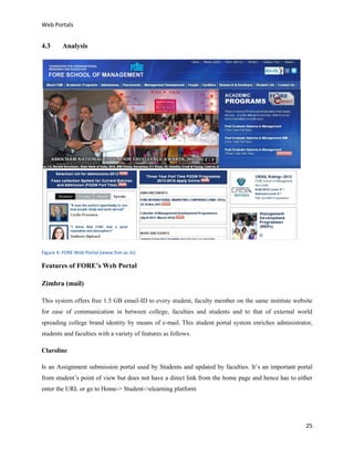 Web Portals

4.3

Analysis

Figure 4: FORE Web Portal (www.fsm.ac.in)

Features of FORE’s Web Portal
Zimbra (mail)
This system offers free 1.5 GB email-ID to every student, faculty member on the same institute website
for ease of communication in between college, faculties and students and to that of external world
spreading college brand identity by means of e-mail. This student portal system enriches administrator,
students and faculties with a variety of features as follows.
Claroline
Is an Assignment submission portal used by Students and updated by faculties. It’s an important portal
from student’s point of view but does not have a direct link from the home page and hence has to either
enter the URL or go to Home-> Student->elearning platform

25

 