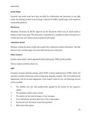 Web Portals

Social Media
Facebook and twitter icons have been provided for collaboration and interaction on top right
corner. On clicking on these icons the page is directed to FORE’s profile page of the respective
social media platforms.
Disclosures
Mandatory Disclosure & AICTE Approval are the documents which every B school needs to
display on their home page. This disclosure is important for a candidate to select a B school as it
contains previous year statistics and accreditation information.
Admissions Portal
Prospects visiting the portal would want a quick link to admission related information. This link
becomes active on home page at the time admission process commences.
Other Features
Include contact detail, various department details (placement, MDP, Faculty profile),
Various student committee details etc.
ERP
Enterprise resource planning package called IEMS is being implemented at FORE which will
automate a number of processes which is being done manually currently. This will collaborate all
departments with the accounts department. From student’s point of view, the following services
will be available:
1.

The students can view their grades/marks updated by the faculty for the respective
subject.

2.

The attendance details can be viewed.

3.

The student can also send messages or view messages.

4.

View information/ get alerts about any events in the campus.

5.

Pay fee and view the history of previous payments.

6.

Share notes (soft copies)
27

 