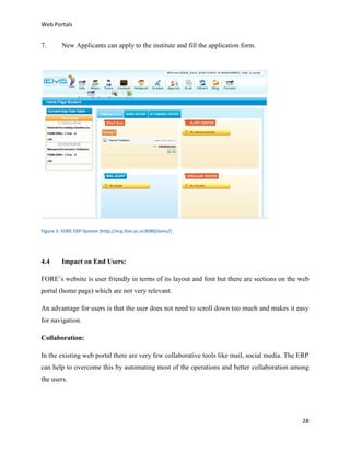 Web Portals

7.

New Applicants can apply to the institute and fill the application form.

Figure 5: FORE ERP System (http://erp.fsm.ac.in:8080/iems/)

4.4

Impact on End Users:

FORE’s website is user friendly in terms of its layout and font but there are sections on the web
portal (home page) which are not very relevant.
An advantage for users is that the user does not need to scroll down too much and makes it easy
for navigation.
Collaboration:
In the existing web portal there are very few collaborative tools like mail, social media. The ERP
can help to overcome this by automating most of the operations and better collaboration among
the users.

28

 