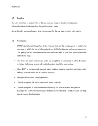 Web Portals

4.5

Insights

It is very important to analyze who is the end user and based on this the most relevant
information has to be displayed on the portal to attract users.
A user friendly web portal makes it very convenient for the end user to gather information.

4.6

Conclusion


FORE’s portal even though has all the relevant links on the home page, it is cluttered at
time due to which the latest information is not highlighted or not getting much attention.
The good point is a user does not need to scroll down a lot to search for some information
in the home page.



The looks in terms of font and style are acceptable as compared to other B school
websites. Only thing is most relevant information should be most visible.



Once ERP is implemented, current leave updating system, claroline and many other
existing systems would not be required anymore.



Mail portal is not user friendly (Zimbra)



There is no option for search on the web portal currently.



There is no option of personalization of layout by the user as in other web portals.
Secondly the collaboration among the different users is limited. The ERP system can help
in overcoming this limitation.

29

 