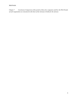 Web Portals
Chapter 7
Conclusion: Comparison of the portals of these five companies and how the Web Portals
of each organization are structured on the basis of the relevance it holds for the end user.

3

 