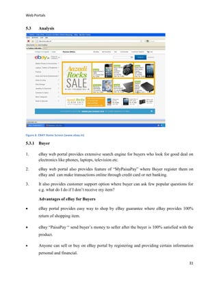 Web Portals

5.3

Analysis

Figure 6: EBAY Home Screen (www.ebay.in)

5.3.1 Buyer
1.

eBay web portal provides extensive search engine for buyers who look for good deal on
electronics like phones, laptops, television etc.

2.

eBay web portal also provides feature of “MyPaisaPay” where Buyer register them on
eBay and can make transactions online through credit card or net banking.

3.

It also provides customer support option where buyer can ask few popular questions for
e.g. what do I do if I don’t receive my item?
Advantages of eBay for Buyers



eBay portal provides easy way to shop by eBay guarantee where eBay provides 100%
return of shopping item.



eBay “PaisaPay “ send buyer’s money to seller after the buyer is 100% satisfied with the
product.



Anyone can sell or buy on eBay portal by registering and providing certain information
personal and financial.
31

 