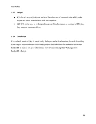 Web Portals

5.3.3 Insight


Web Portal can provide formal and semi formal means of communication which make
buyers and sellers more intimate with the companies.



C2C Web portal have to be designed more user friendly manner as compare to B2C since
they are more consumer driven.

5.3.4 Conclusion
External web portal of eBay is user friendly for buyers and sellers but since the vertical scrolling
is too large it is indented to be used with high-speed Internet connection and since the Internet
bandwidth in India is not good eBay should work towards making their Web page more
bandwidth efficient.

34

 