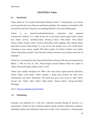 Web Portals

CHAPTER 6: Yahoo
6.1

Introduction

Yahoo stands for “Yet Another Hierarchical Officious Oracle”. It Incorporated is an internet
service provider that serves both users and business globally. The company was founded in 1994
by David Filo and Jerry Yang who were attending Stanford’s University's PhD program.
Yahoo!

is

an

American multinational internet

corporation

head

quartered

in Sunnyvale, California. It is widely known for its web portal, search engine Yahoo! Search,
and related services, including Yahoo! Directory, Yahoo! Mail, Yahoo! News, Yahoo!
Finance, Yahoo! Groups, Yahoo! Answers, advertising, online mapping, video sharing, fantasy
sports and its social media website. It is one of the most popular sites in the United States.
According to news sources, roughly 700 million people visit Yahoo! websites every month.
Yahoo! itself claims it attracts "more than half a billion consumers every month in more than 30
languages."
Yahoo! Inc. was founded by Jerry Yang and David Filo in January 1994 and was incorporated on
March 1, 1995. On July 16, 2012, former Google executive Marissa Mayer was named as
Yahoo! CEO and President, effective July 17, 2012.
Yahoo! grew rapidly throughout the 1990s. Like many search engines and web directories,
Yahoo! added a web portal. Yahoo! operates a portal that provides the latest news,
entertainment, and sports information. The portal also gives users access to other Yahoo!
services like Yahoo! Mail, Yahoo! Maps, Yahoo! Finance, Yahoo! Groups and Yahoo!
Messenger.
Source: http://en.wikipedia.org/wiki/Yahoo!
6.2

Methodology

Generally, user preference for a web site is indirectly measured through an interview or a
questionnaire. Criteria for users’ preference-making include usability, performance, aesthetics,
information quality and architecture, brand, and so forth. Users consciously or subconsciously
35

 