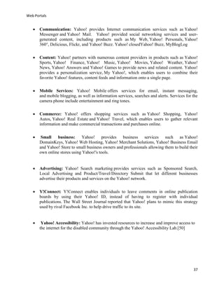 Web Portals



Communication: Yahoo! provides Internet communication services such as Yahoo!
Messenger and Yahoo! Mail. Yahoo! provided social networking services and usergenerated content, including products such as My Web, Yahoo! Personals, Yahoo!
360°, Delicious, Flickr, and Yahoo! Buzz. Yahoo! closedYahoo! Buzz, MyBlogLog



Content: Yahoo! partners with numerous content providers in products such as Yahoo!
Sports, Yahoo! Finance, Yahoo! Music, Yahoo! Movies, Yahoo! Weather, Yahoo!
News, Yahoo! Answers and Yahoo! Games to provide news and related content. Yahoo!
provides a personalization service, My Yahoo!, which enables users to combine their
favorite Yahoo! features, content feeds and information onto a single page.



Mobile Services: Yahoo! Mobile offers services for email, instant messaging,
and mobile blogging, as well as information services, searches and alerts. Services for the
camera phone include entertainment and ring tones.



Commerce: Yahoo! offers shopping services such as Yahoo! Shopping, Yahoo!
Autos, Yahoo! Real Estate and Yahoo! Travel, which enables users to gather relevant
information and make commercial transactions and purchases online.



Small
business: Yahoo! provides business services such as Yahoo!
DomainKeys, Yahoo! Web Hosting, Yahoo! Merchant Solutions, Yahoo! Business Email
and Yahoo! Store to small business owners and professionals allowing them to build their
own online stores using Yahoo!'s tools.



Advertising: Yahoo! Search marketing provides services such as Sponsored Search,
Local Advertising and Product/Travel/Directory Submit that let different businesses
advertise their products and services on the Yahoo! network.



Y!Connect: Y!Connect enables individuals to leave comments in online publication
boards by using their Yahoo! ID, instead of having to register with individual
publications. The Wall Street Journal reported that Yahoo! plans to mimic this strategy
used by rival Facebook Inc. to help drive traffic to its site.



Yahoo! Accessibility: Yahoo! has invested resources to increase and improve access to
the internet for the disabled community through the Yahoo! Accessibility Lab.[50]

37

 