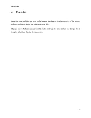 Web Portals

6.4

Conclusion

Yahoo has great usability and huge traffic because it embraces the characteristics of the Internet
medium: minimalist design and many structured links.
The real reason Yahoo is so successful is that it embraces the new medium and designs for its
strengths rather than fighting its weaknesses.

38

 