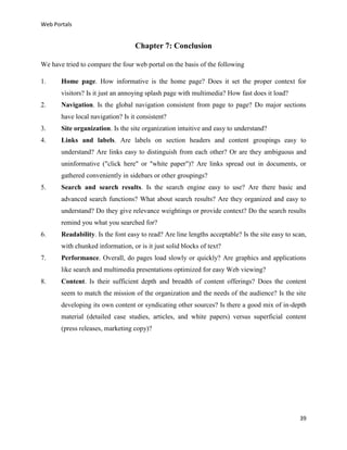 Web Portals

Chapter 7: Conclusion
We have tried to compare the four web portal on the basis of the following
1.

Home page. How informative is the home page? Does it set the proper context for
visitors? Is it just an annoying splash page with multimedia? How fast does it load?

2.

Navigation. Is the global navigation consistent from page to page? Do major sections
have local navigation? Is it consistent?

3.

Site organization. Is the site organization intuitive and easy to understand?

4.

Links and labels. Are labels on section headers and content groupings easy to
understand? Are links easy to distinguish from each other? Or are they ambiguous and
uninformative ("click here" or "white paper")? Are links spread out in documents, or
gathered conveniently in sidebars or other groupings?

5.

Search and search results. Is the search engine easy to use? Are there basic and
advanced search functions? What about search results? Are they organized and easy to
understand? Do they give relevance weightings or provide context? Do the search results
remind you what you searched for?

6.

Readability. Is the font easy to read? Are line lengths acceptable? Is the site easy to scan,
with chunked information, or is it just solid blocks of text?

7.

Performance. Overall, do pages load slowly or quickly? Are graphics and applications
like search and multimedia presentations optimized for easy Web viewing?

8.

Content. Is their sufficient depth and breadth of content offerings? Does the content
seem to match the mission of the organization and the needs of the audience? Is the site
developing its own content or syndicating other sources? Is there a good mix of in-depth
material (detailed case studies, articles, and white papers) versus superficial content
(press releases, marketing copy)?

39

 