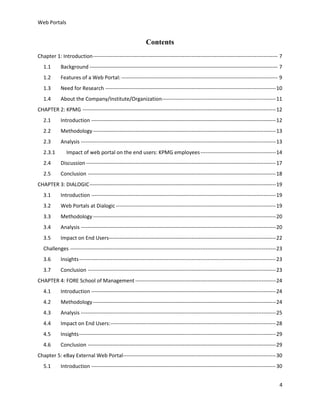 Web Portals

Contents
Chapter 1: Introduction --------------------------------------------------------------------------------------------------------- 7
1.1

Background ----------------------------------------------------------------------------------------------------------- 7

1.2

Features of a Web Portal: ----------------------------------------------------------------------------------------- 9

1.3

Need for Research ------------------------------------------------------------------------------------------------- 10

1.4

About the Company/Institute/Organization----------------------------------------------------------------- 11

CHAPTER 2: KPMG -------------------------------------------------------------------------------------------------------------- 12
2.1

Introduction --------------------------------------------------------------------------------------------------------- 12

2.2

Methodology -------------------------------------------------------------------------------------------------------- 13

2.3

Analysis --------------------------------------------------------------------------------------------------------------- 13

2.3.1

Impact of web portal on the end users: KPMG employees ------------------------------------------- 14

2.4

Discussion ------------------------------------------------------------------------------------------------------------ 17

2.5

Conclusion ----------------------------------------------------------------------------------------------------------- 18

CHAPTER 3: DIALOGIC ---------------------------------------------------------------------------------------------------------- 19
3.1

Introduction --------------------------------------------------------------------------------------------------------- 19

3.2

Web Portals at Dialogic ------------------------------------------------------------------------------------------- 19

3.3

Methodology -------------------------------------------------------------------------------------------------------- 20

3.4

Analysis --------------------------------------------------------------------------------------------------------------- 20

3.5

Impact on End Users----------------------------------------------------------------------------------------------- 22

Challenges --------------------------------------------------------------------------------------------------------------------- 23
3.6

Insights ---------------------------------------------------------------------------------------------------------------- 23

3.7

Conclusion ----------------------------------------------------------------------------------------------------------- 23

CHAPTER 4: FORE School of Management -------------------------------------------------------------------------------- 24
4.1

Introduction --------------------------------------------------------------------------------------------------------- 24

4.2

Methodology -------------------------------------------------------------------------------------------------------- 24

4.3

Analysis --------------------------------------------------------------------------------------------------------------- 25

4.4

Impact on End Users: ---------------------------------------------------------------------------------------------- 28

4.5

Insights ---------------------------------------------------------------------------------------------------------------- 29

4.6

Conclusion ----------------------------------------------------------------------------------------------------------- 29

Chapter 5: eBay External Web Portal--------------------------------------------------------------------------------------- 30
5.1

Introduction --------------------------------------------------------------------------------------------------------- 30
4

 