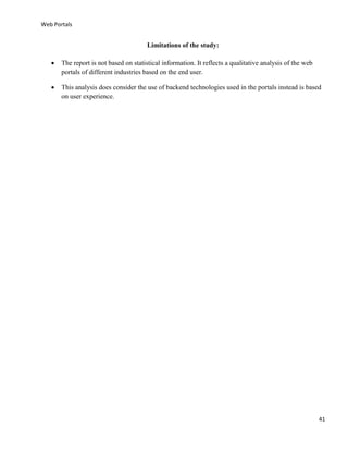 Web Portals

Limitations of the study:


The report is not based on statistical information. It reflects a qualitative analysis of the web
portals of different industries based on the end user.



This analysis does consider the use of backend technologies used in the portals instead is based
on user experience.

41

 
