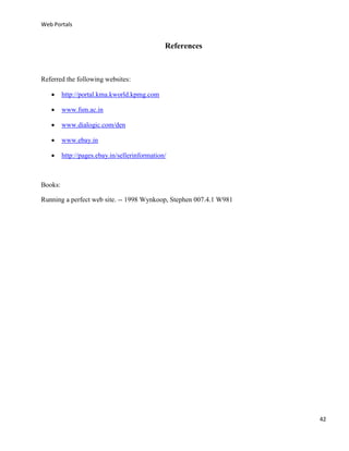 Web Portals

References

Referred the following websites:


http://portal.kma.kworld.kpmg.com



www.fsm.ac.in



www.dialogic.com/den



www.ebay.in



http://pages.ebay.in/sellerinformation/

Books:
Running a perfect web site. -- 1998 Wynkoop, Stephen 007.4.1 W981

42

 