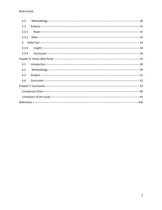 Web Portals
5.2

Methodology ------------------------------------------------------------------------------------------------------- 30

5.3

Analysis --------------------------------------------------------------------------------------------------------------- 31

5.3.1

Buyer --------------------------------------------------------------------------------------------------------------- 31

5.3.2

Seller ------------------------------------------------------------------------------------------------------------------ 32

3.

Seller tool ---------------------------------------------------------------------------------------------------------------- 33

5.3.3

Insight -------------------------------------------------------------------------------------------------------------- 34

5.3.4

Conclusion -------------------------------------------------------------------------------------------------------- 34

Chapter 6: Yahoo Web Portal ------------------------------------------------------------------------------------------------ 35
6.1

Introduction --------------------------------------------------------------------------------------------------------- 30

6.2

Methodology ------------------------------------------------------------------------------------------------------- 30

6.3

Analysis --------------------------------------------------------------------------------------------------------------- 31

6.4

Conclusion ----------------------------------------------------------------------------------------------------------- 32

Chapter 7: Conclusion ---------------------------------------------------------------------------------------------------------- 33
Comparison Chart ------------------------------------------------------------------------------------------------------------ 40
Limitations of the study:---------------------------------------------------------------------------------------------------- 41
References ---------------------------------------------------------------------------------------------------------------------- 426

5

 