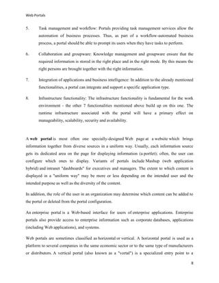 Web Portals

5.

Task management and workflow: Portals providing task management services allow the
automation of business processes. Thus, as part of a workflow-automated business
process, a portal should be able to prompt its users when they have tasks to perform.

6.

Collaboration and groupware: Knowledge management and groupware ensure that the
required information is stored in the right place and in the right mode. By this means the
right persons are brought together with the right information.

7.

Integration of applications and business intelligence: In addition to the already mentioned
functionalities, a portal can integrate and support a specific application type.

8.

Infrastructure functionality: The infrastructure functionality is fundamental for the work
environment - the other 7 functionalities mentioned above build up on this one. The
runtime infrastructure associated with the portal will have a primary effect on
manageability, scalability, security and availability.

A web portal is most often one specially-designed Web page at a website which brings
information together from diverse sources in a uniform way. Usually, each information source
gets its dedicated area on the page for displaying information (a portlet); often, the user can
configure which ones to display. Variants of portals include Mashup (web application
hybrid) and intranet "dashboards" for executives and managers. The extent to which content is
displayed in a "uniform way" may be more or less depending on the intended user and the
intended purpose as well as the diversity of the content.
In addition, the role of the user in an organization may determine which content can be added to
the portal or deleted from the portal configuration.
An enterprise portal is a Web-based interface for users of enterprise applications. Enterprise
portals also provide access to enterprise information such as corporate databases, applications
(including Web applications), and systems.
Web portals are sometimes classified as horizontal or vertical. A horizontal portal is used as a
platform to several companies in the same economic sector or to the same type of manufacturers
or distributors. A vertical portal (also known as a "vortal") is a specialized entry point to a
8

 