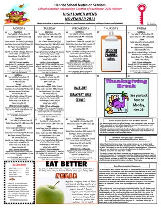 Henrico School Nutrition Services 
                                                                         School Nutrition Association ‘District of Excellence’ 2011 Winner 
                                                                         School Nutrition Association ‘District of Excellence” 2011 Winner 
                                                                                                                       HIGH LUNCH MENU 
                                                                                                                    ELEMENTARY LUNCH MENU 
                                                                                                                        NOVEMBER 2011 
                                                                                                                        SEPTEMBER 2011 
                                                                                                                                                                                                                                                                                                WG = Whole Grain          
                                                                     (Menus are online at www.henrico.k12.va.us, www.Dynacal.com/henrico and https://twitter.com/DrFood4U)                                                                                                                      WW = Whole Wheat 



                    MONDAY                                                             TUESDAY                                                     WEDNESDAY                                                         THURSDAY                                           FRIDAY 
14                     Salad Entrees                              15                      Salad Entrees                              16                     Salad Entrees                              17                                        18                      Salad Entrees
      Taco Salad (5) w/Tostitos Chips (19)                                 Taco Salad (5) w/Tostitos Chips (19)                              Taco Salad (5) w/Tostitos Chips (19)                                                                       Taco Salad (5) w/Tostitos Chips (19)
    Spinach Salad (17) & WW Crackers (20)                                Spinach Salad (17) & WW Crackers (20)                             Spinach Salad (17) & WW Crackers (20)                                                                     Spinach Salad (17) & WW Crackers (20)
                            Entrees                                                            Entrees                                                           Entrees                                                                                                      Entrees
Cheese Nachos & Sour Cream (25) w/Salsa (4)                            Chili & Cheese Quesadilla (WG) (36)                            Fajita Chicken & Cheese Soft Tacos (WG) (24)                                                                  Freshly Battered Fish w/Cornbread (52)
Asian Chicken Chunks Boat (43) w/WG Biscuit (25)                  Chicken Tenders Boat (36) & WW Roll (26 each)                      Buffalo Chicken Chunks Boat (36) & Breadstick (17)                                                                     UNOS Pizza (WG) (28)
    Red Pepper Hummus (10) w/Cheese                                    Red Pepper Hummus (10) w/Cheese                                   Red Pepper Hummus (10) w/Cheese                                                                              Red Pepper Hummus (10) w/Cheese
           and SunChips (WG) (19)                                             and SunChips (WG) (19)                                            and SunChips (WG) (19)
Yogurt & Fruit Parfait w/Kellogg's WG Granola                     Yogurt & Fruit Parfait w/Kellogg's WG Granola                      Yogurt & Fruit Parfait w/Kellogg's WG Granola                                   STUDENT                                and SunChips (WG) (19)
                                                                                                                                                                                                                                                 Yogurt & Fruit Parfait w/Kellogg's WG Granola
                                                                                                                                                                                                                     PLANNED
            w/Fresh Fruit (71); w/Canned Fruit (78)                           w/Fresh Fruit (71); w/Canned Fruit (78)                           w/Fresh Fruit (71); w/Canned Fruit (78)
                                                                                                                                                                                                                                                            w/Fresh Fruit (71); w/Canned Fruit (78)
           Garden Burger (7) on WG Bun (26)                                Garden Burger (7) on WG Bun (26)                                  Garden Burger (7) on WG Bun (26)                                                                            Garden Burger (7) on WG Bun (26)
                 Subway Turkey Sub (47)                                             Subway Turkey Sub (47)                                         Subway Turkey Sub (47)
                                                                                                                                               CHOICE of 2 Fruits and Vegetables:
                                                                                                                                                                                                                      MENU                                        Subway Turkey Sub (47)
            CHOICE of 2 Fruits and Vegetables:                               CHOICE of 2 Fruits and Vegetables:                       Vegetable Soup (19), Fresh Broccoli & Sliced Carrots                                                                 CHOICE of 2 Fruits and Vegetables:
Vegetable Soup (19), Fresh Broccoli & Sliced Carrots               Vegetable Soup (19), Fresh Broccoli & Sliced Carrots                  w/Dip (3), Fresh Lettuce & Tomato Salad (1),                                                             Vegetable Soup (19), Fresh Broccoli & Sliced Carrots
w/Dip (3), Edamame (9), Fresh Grapes (13), Orange                  w/Dip (3), Sweet Corn (20), Fresh Grapes (13), Pear                  Seasoned Green Beans (7), Fresh Grapes (13),                                                              w/Dip (3), Fresh Steamed Cabbage (4), Fresh Grapes
        Applesauce (17), Sliced Peaches (17)                          Halves (14), Fruit 66 (non-carbonated) (28)                        Cinnamon Applesauce (14), Mixed Fruit (20)                                                                   (13), Mixed Fruit (20), Sliced Peaches (17)
      Juice (15) and Nonfat Milk: White (11) or Chocolate (24);          Juice (15) and Nonfat Milk: White (11) or Chocolate (24);                                                                                                                     Juice (15) and Nonfat Milk: White (11) or Chocolate (24);
                                                                                                                                           Juice (15) and Nonfat Milk: White (11) or Chocolate (24);
                1% Milk: White (13) or Chocolate (28)                              1% Milk: White (13) or Chocolate (28)                                                                                                                                         1% Milk: White (13) or Chocolate (28)
                                                                                                                                                     1% Milk: White (13) or Chocolate (28)

21               Salad Entrees                                    22               Salad Entrees                                     23                                                                24                                        25 
      Taco Salad (5) w/Tostitos Chips (19)                              Taco Salad (5) w/Tostitos Chips (19)
        Chef Salad w/Turkey & Cheese (9)                                  Chef Salad w/Turkey & Cheese (9)
               & WW Crackers (20)                                                & WW Crackers (20)
                    Entrees                                                           Entrees
   Macaroni and Cheese (25) w/WG Biscuit (25)                       Meat Loaf w/Gravy (4) & WW Roll (26 each)
Asian Chicken Chunks Boat (43) w/WG Biscuit (25)                   Chicken Tenders Boat (36) & WW Roll (26 each)                                         HALF-DAY
       Red Pepper Hummus (10) w/Cheese                                   Red Pepper Hummus (10) w/Cheese
             and SunChips (WG) (19)                                            and SunChips (WG) (19)
 Yogurt & Fruit Parfait w/Kellogg's WG Granola                     Yogurt & Fruit Parfait w/Kellogg's WG Granola                              BREAKFAST ONLY                                                                                            See you back 
            w/Fresh Fruit (71); w/Canned Fruit (78)                           w/Fresh Fruit (71); w/Canned Fruit (78)
            Garden Burger (7) on WG Bun (26)                                 Garden Burger (7) on WG Bun (26)                                     SERVED                                                                                                  here on  
                Subway Turkey Sub (47)                                           Subway Turkey Sub (47)
            CHOICE of 2 Fruits and Vegetables:                               CHOICE of 2 Fruits and Vegetables:                                                                                                                                           Monday,  
Vegetable Soup (19), Fresh Carrotinis (5), Sweet Green              Vegetable Soup (19), Fresh Carrotinis (5), Steamed                
 Peas (16), Fresh Kiwi (10), Orange Applesauce (17),
                   Pear Halves (14)
                                                                  Brown Rice (23), Fresh Kiwi (10), Mixed Fruit (20), Sliced
                                                                       Peaches (17), Fruit 66 (non-carbonated) (28)
                                                                                                                                                                                                                                                          Nov. 28! 
      Juice (15) and Nonfat Milk: White (11) or Chocolate (24);          Juice (15) and Nonfat Milk: White (11) or Chocolate (24);
                1% Milk: White (13) or Chocolate (28)                              1% Milk: White (13) or Chocolate (28)

28                       Salad Entrees                                              Salad Entrees                                    30                       Salad Entrees
                                                                  29 
              Taco Salad (5) w/Tostitos Chips (19)                        Taco Salad (5) w/Tostitos Chips (19)                                 Taco Salad (5) w/Tostitos Chips (19)
                                                                                                                                                                                                              
                                                                                                                                                                                                              
                                                                                                                                                                                                                          School Nutrition Services Does Not Make Refunds 
                                                                                                                                                                                                              
  Buffalo Chicken Salad (19) & WW Crackers (20)                    Buffalo Chicken Salad (19) & WW Crackers (20)                      Buffalo Chicken Salad (19) & WW Crackers (20)                          Our department does not refund money from a student’s meal  account.  
                     Entrees                                                                                                                                                                                 Please keep that in mind when depositing money into an account and 
                                                                                     Entrees                                                            Entrees                                              only put in what you want your child to use.  
  Cheese Lasagna (32) w/Marinara Sauce (6)                         Jumbo Cheese Ravioli (24) and Marinara Sauce                                      French Bread Pizza (36)
                                                                                                                                                                                                                  

                                                                                                                                                                                                             Although refunds are not made, funds can be transferred to other meal 
             and Breadstick (17)                                              (33) w/WW Roll (26 each)                                                                                                       accounts within Henrico County Schools. Please also note that there is a 
                                                                                                                                     Buffalo Chicken Chunks Boat (36) & Breadstick (17)
Asian Chicken Chunks Boat (43) w/WG Biscuit (25)                   Chicken Tenders Boat (36) & WW Roll (26 each)                                                                                             $50.00 fee charged for all returned checks. 
                                                                                                                                         Red Pepper Hummus (10) w/Cheese
    Red Pepper Hummus (10) w/Cheese                                     Red Pepper Hummus (10) w/Cheese                                         and SunChips (WG) (19)
           and SunChips (WG) (19)                                              and SunChips (WG) (19)                                                                                                                          SNS New Policy Change: ConnectED 
                                                                                                                                     Yogurt & Fruit Parfait w/Kellogg's WG Granola                                         Notification of Low Meal Account Balances 
Yogurt & Fruit Parfait w/Kellogg's WG Granola                      Yogurt & Fruit Parfait w/Kellogg's WG Granola                                w/Fresh Fruit (71); w/Canned Fruit (78)                       
            w/Fresh Fruit (71); w/Canned Fruit (78)                           w/Fresh Fruit (71); w/Canned Fruit (78)                                                                                         
                                                                                                                                               Garden Burger (7) on WG Bun (26)                              School Nutrition Services long time policy is to serve our student and 
            Garden Burger (7) on WG Bun (26)                                 Garden Burger (7) on WG Bun (26)
                                                                                                                                                   Subway Turkey Sub (47)                                    parent stakeholders in the best possible manner.  We have now teamed 
                Subway Turkey Sub (47)                                           Subway Turkey Sub (47)                                                                                                      up with Technology to use the HCPS ConnectED phone system.  ConnectEd 
            CHOICE of 2 Fruits and Vegetables:                               CHOICE of 2 Fruits and Vegetables:                                CHOICE of 2 Fruits and Vegetables:                            will send out telephone reminders to all parents of students whose  
 Vegetable Soup (19), Fresh Carrotinis (5), Sweet Green           Vegetable Soup (19), Fresh Carrotinis (5), Sweet Corn                  Vegetable Soup (19), Fresh Carrotinis (5), Seasoned                 cafeteria account is low (less than $4.50). 
                                                                                                                                            Green Beans (7), Fresh Kiwi (10), Cinnamon
                                                                                                                                                                                                              
Peas (16), Fresh Kiwi (10), Orange Applesauce (17), Sliced         (20), Fresh Kiwi (10), Mixed Fruit (12), Pear Halves                                                                                      This policy change will vastly improve our service to our customers and 
                       Peaches (17)                                        (13), Fruit 66 (non-carbonated) (28)                                  Applesauce (14), Mixed Fruit (12)                           reduce the number of emergency meals that SNS provides due to negative 
      Juice (15) and Nonfat Milk: White (11) or Chocolate (24);          Juice (15) and Nonfat Milk: White (11) or Chocolate (24);
                                                                                                                                                                                                             funds to their account.  Should you need more information please contact 
                                                                                                                                           Juice (15) and Nonfat Milk: White (11) or Chocolate (24);         your Cafeteria Manager or SNS Field Supervisor (226‐5555) and we will be 
                1% Milk: White (13) or Chocolate (28)                              1% Milk: White (13) or Chocolate (28)                             1% Milk: White (13) or Chocolate (28)
                                                                                                                                                                                                             glad to answer any questions you may have.  Thank you. 

                  Ala Carte Prices                                    
                                                                                                                                                                                                          
                                                                                                                                                                                                                               Non‐Discrimination Statement 
           Baked Chips………………..                     $.75                                                                                                                                                   
           Cookies (2‐Pk.)…………..                   $.75 
                                                                                                                                                                                                         “In accordance with Federal law and U.S. Department of Agriculture policy, 
           Bottle Water……………..                    $1.00 
                                                                                                                                                                                                         this institution is prohibited from discriminating on the basis of race, color, 
           Land O’ Lakes                           $.30 
                                                                                                                                                                                                         national origin, sex, age, or disability.  To file a complaint of discrimination, 
                                                                                                                                                                                                         write USDA, Director, Office of Adjudication, 1400 Independence Avenue, 
           Individual Sour Cream.. 
                                                                                                                                                                                                         SW, Washington, DC. 20250‐9410 or call toll free (866) 632‐9992 (Voice). 
                                                                                                                                                                                                         Individuals who are hearing impaired or have speech disabilities may 
                                                                                                                                                                                                         contact USDA through the Federal Relay Service (800) 877‐8339; or (800) 
       PARENTS:  If you prefer that                                                                                                                                                                      845‐6136 (Spanish).  USDA is an equal opportunity provider and em‐
       your child does not purchase                                                                                                                                                                      ployer.” 
       additional ala carte items,                                                                                                                                                                        


                                                                                                                                                                                                         “All meals served must meet patterns established by the U.S. Department 
       please contact the Cafeteria 
                                                                                                                                                                                                         of Agriculture.  However, if a child has been determined by a doctor to be 
       Manager at your child’s school. 
                                                                                                                                                                                                         handicapped and the handicap would prevent the child from eating the 
       For  a complete list of ala carte                                                                                                                                                                 regular school meal, the school will make substitutions prescribed by a 
       items and  prices, please go                                                                                                                                                                      doctor or nurse practitioner.  If a substitution is needed, there will be no 
       online at:                                                                                                                                                                                        extra charge for the meal.  If you have a doctor or nurse practitioners’ 
           wwww.henrico.k12.va.us                                                                                                                                                                        order requiring a food substitution because of a handicap, please get in 
                                                                                                                                                                                                         touch with us for further information.” 
                                                                                                                                                                                                          
 