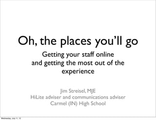 Oh, the places you’ll go
                            Getting your staff online
                         and getting the most out of the
                                   experience

                                       Jim Streisel, MJE
                         HiLite adviser and communications adviser
                                  Carmel (IN) High School

Wednesday, July 11, 12
 