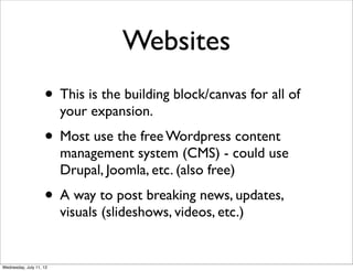 Websites
                    • This is the building block/canvas for all of
                         your expansion.
                    • Most use the free Wordpress content
                         management system (CMS) - could use
                         Drupal, Joomla, etc. (also free)
                    • A way to post breaking news, updates,
                         visuals (slideshows, videos, etc.)


Wednesday, July 11, 12
 