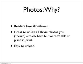 Photos: Why?

                    • Readers love slideshows.
                    • Great to utilize all those photos you
                         (should) already have but weren’t able to
                         place in print.
                    • Easy to upload.

Wednesday, July 11, 12
 