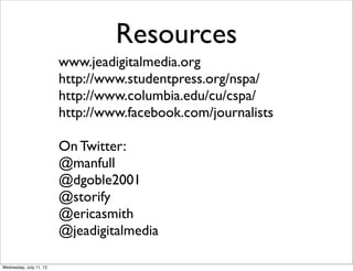 Resources
                         www.jeadigitalmedia.org
                         http://www.studentpress.org/nspa/
                         http://www.columbia.edu/cu/cspa/
                         http://www.facebook.com/journalists

                         On Twitter:
                         @manfull
                         @dgoble2001
                         @storify
                         @ericasmith
                         @jeadigitalmedia

Wednesday, July 11, 12
 