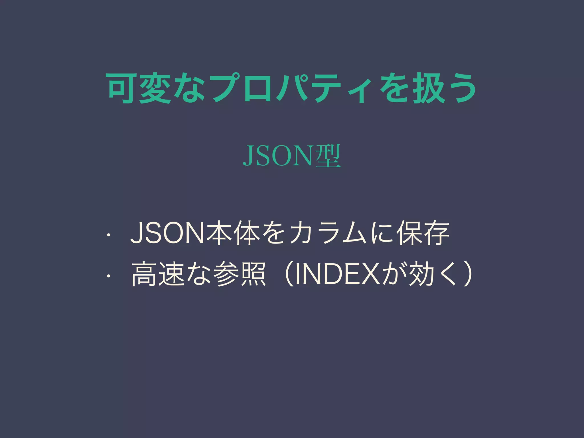 可変なプロパティを扱う
JSON型
• JSON本体をカラムに保存
• 高速な参照（INDEXが効く）
 