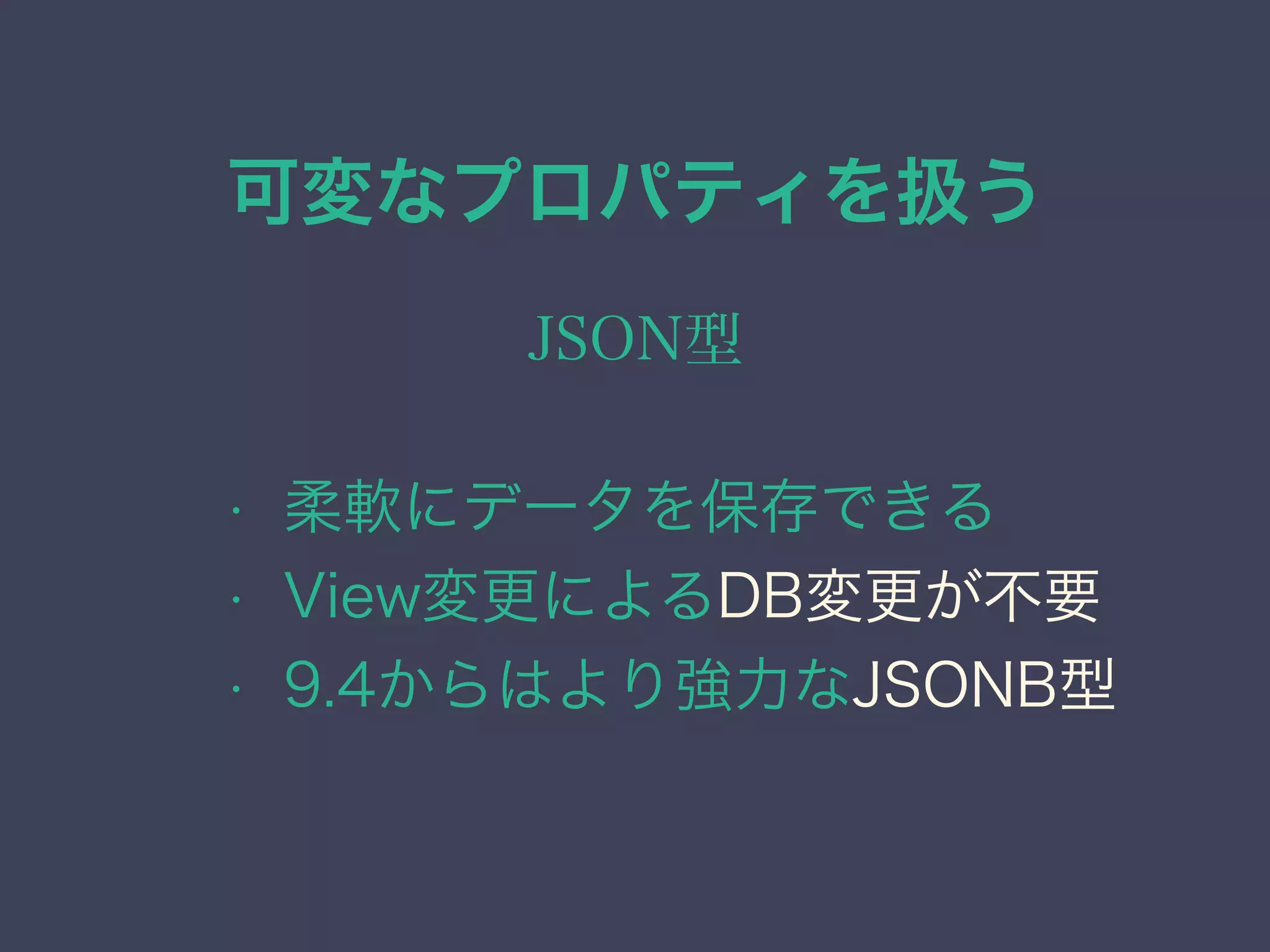 可変なプロパティを扱う
JSON型
• 柔軟にデータを保存できる
• View変更によるDB変更が不要
• 9.4からはより強力なJSONB型
 