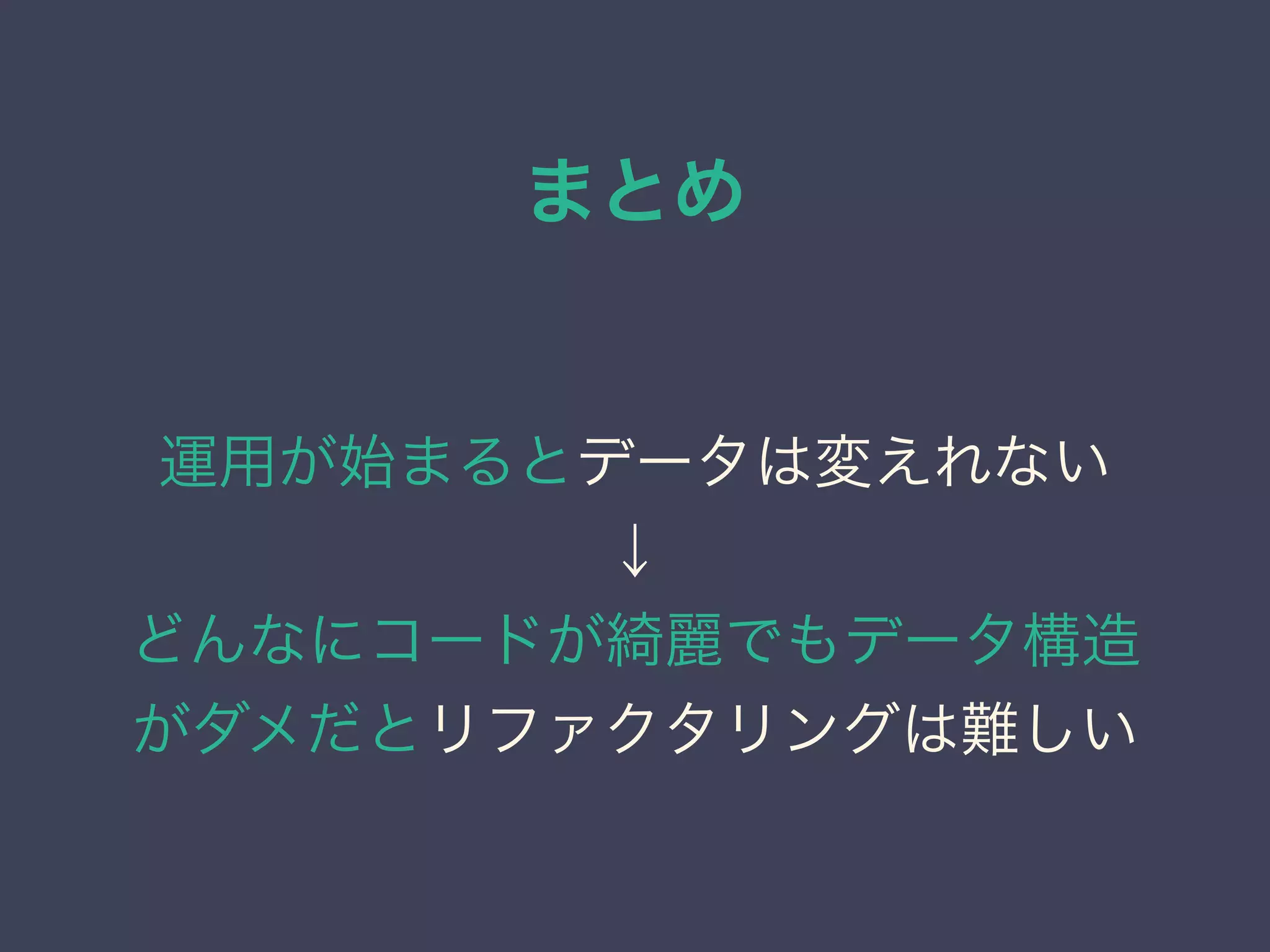 まとめ
運用が始まるとデータは変えれない
↓
どんなにコードが綺麗でもデータ構造
がダメだとリファクタリングは難しい
 