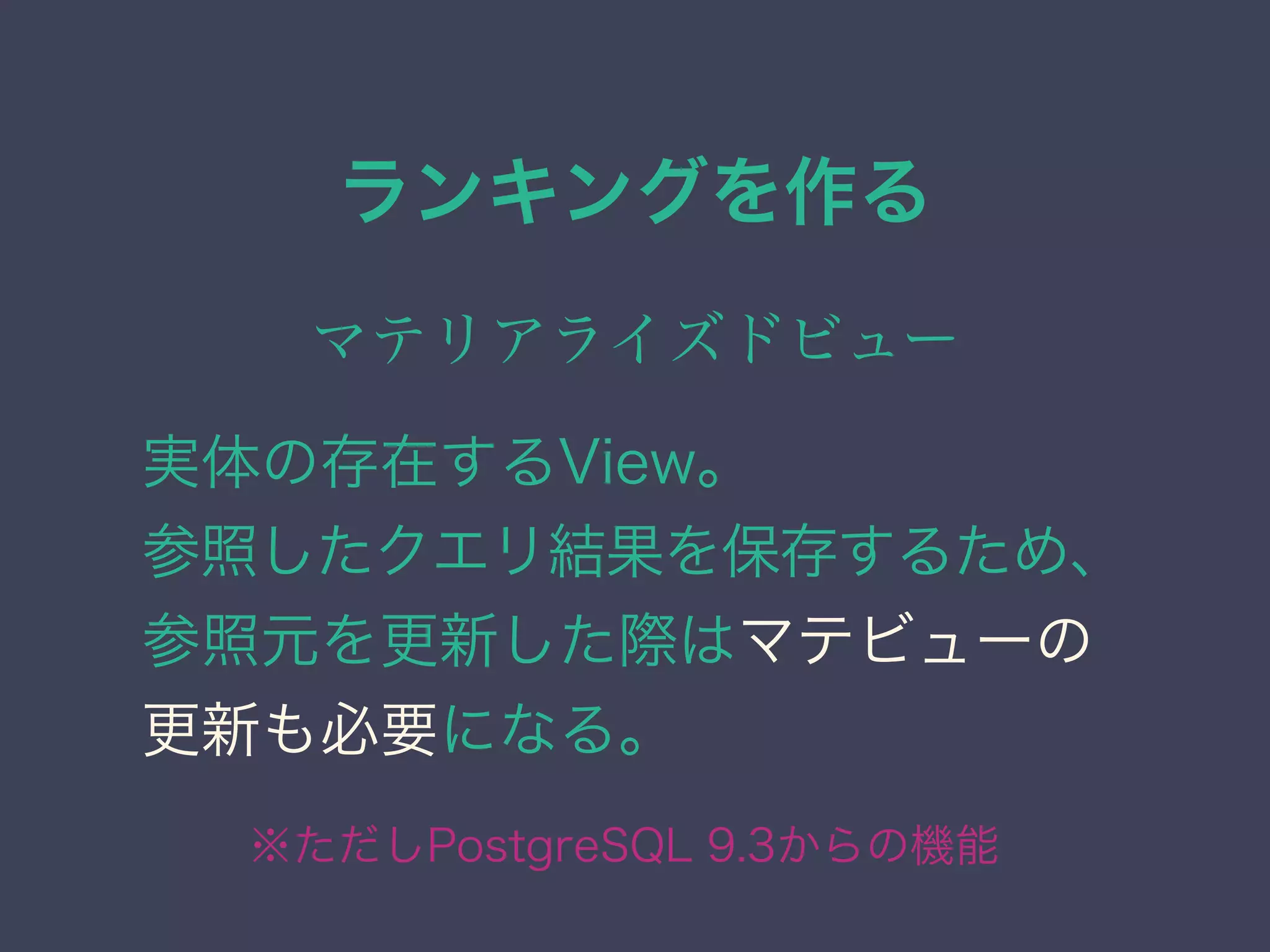 ランキングを作る
マテリアライズドビュー
実体の存在するView。
参照したクエリ結果を保存するため、
参照元を更新した際はマテビューの
更新も必要になる。
※ただしPostgreSQL 9.3からの機能
 