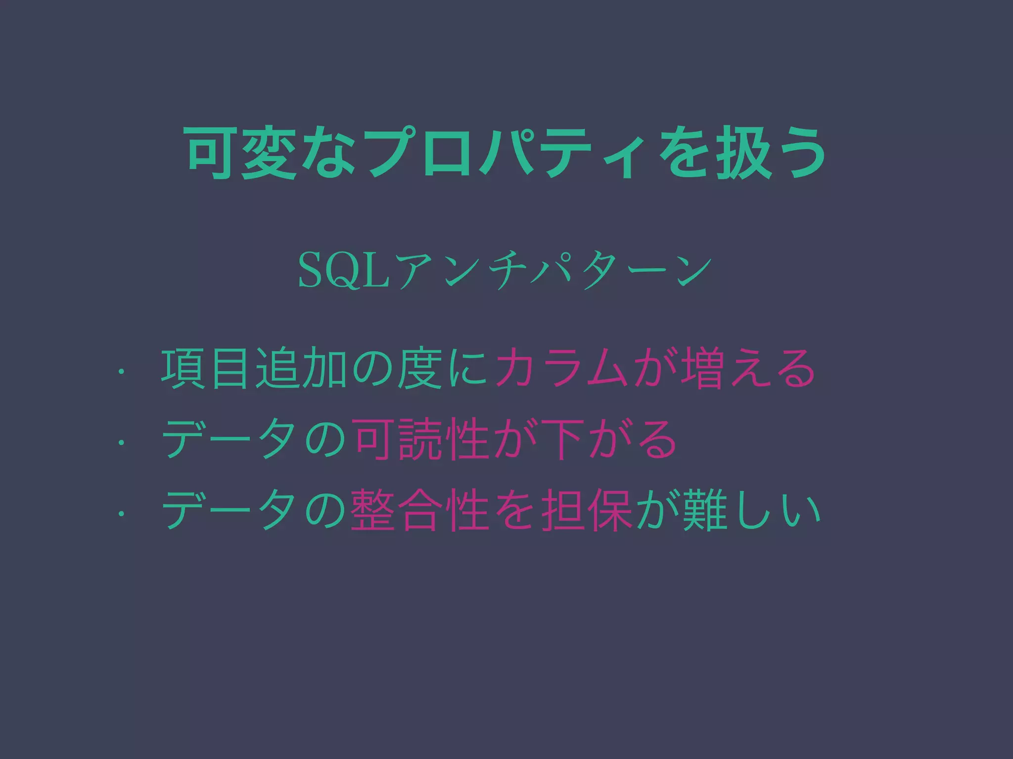 可変なプロパティを扱う
SQLアンチパターン
• 項目追加の度にカラムが増える
• データの可読性が下がる
• データの整合性を担保が難しい
 