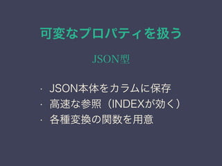 可変なプロパティを扱う
JSON型
&bull; JSON本体をカラムに保存
&bull; 高速な参照（INDEXが効く）
&bull; 各種変換の関数を用意
 