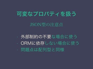 可変なプロパティを扱う
JSON型の注意点
&bull; 外部制約の不要な場合に使う
&bull; ORMに依存しない場合に使う
&bull; 問題点は配列型と同様
 