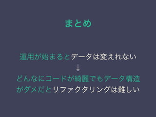 まとめ
運用が始まるとデータは変えれない
&darr;
どんなにコードが綺麗でもデータ構造
がダメだとリファクタリングは難しい
 