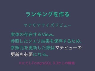 ランキングを作る
マテリアライズドビュー
実体の存在するView。
参照したクエリ結果を保存するため、
参照元を更新した際はマテビューの
更新も必要になる。
※ただしPostgreSQL 9.3からの機能
 