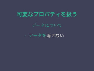 可変なプロパティを扱う
データについて
&bull; データを消せない
 
