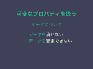 可変なプロパティを扱う
データについて
&bull; データを消せない
&bull; データを変更できない
 
