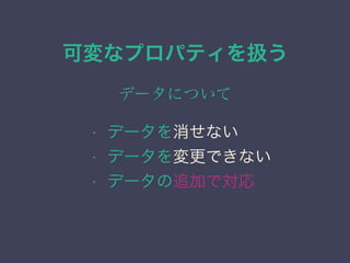 可変なプロパティを扱う
データについて
&bull; データを消せない
&bull; データを変更できない
&bull; データの追加で対応
 
