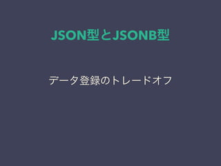 JSON型とJSONB型
データ登録のトレードオフ
 