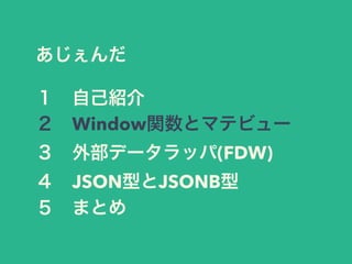 あじぇんだ
１ 自己紹介
２ Window関数とマテビュー
３ 外部データラッパ(FDW)
４ JSON型とJSONB型
５ まとめ
 