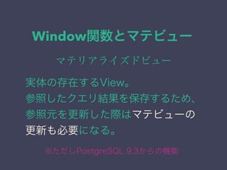 Window関数とマテビュー
マテリアライズドビュー
実体の存在するView。
参照したクエリ結果を保存するため、
参照元を更新した際はマテビューの
更新も必要になる。
※ただしPostgreSQL 9.3からの機能
 