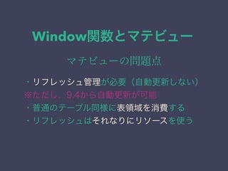Window関数とマテビュー
マテビューの問題点
・リフレッシュ管理が必要（自動更新しない）
※ただし、9.4から自動更新が可能
・普通のテーブル同様に表領域を消費する
・リフレッシュはそれなりにリソースを使う
 