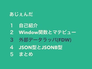 あじぇんだ
１ 自己紹介
２ Window関数とマテビュー
３ 外部データラッパ(FDW)
４ JSON型とJSONB型
５ まとめ
 