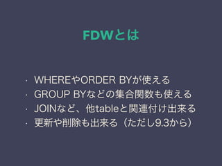 FDWとは
• WHEREやORDER BYが使える
• GROUP BYなどの集合関数も使える
• JOINなど、他tableと関連付け出来る
• 更新や削除も出来る（ただし9.3から）
 
