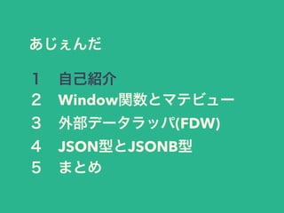 あじぇんだ
１ 自己紹介
２ Window関数とマテビュー
３ 外部データラッパ(FDW)
４ JSON型とJSONB型
５ まとめ
 