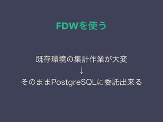 FDWを使う
既存環境の集計作業が大変
↓
そのままPostgreSQLに委託出来る
 