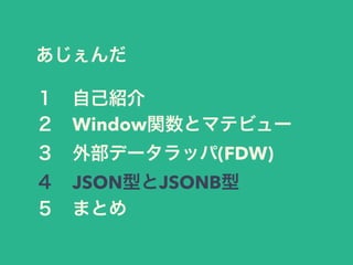 あじぇんだ
１ 自己紹介
２ Window関数とマテビュー
３ 外部データラッパ(FDW)
４ JSON型とJSONB型
５ まとめ
 
