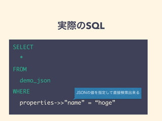 実際のSQL
SELECT
*
FROM
demo_json
WHERE
properties->>”name” = “hoge”
JSONの値を指定して直接検索出来る
 