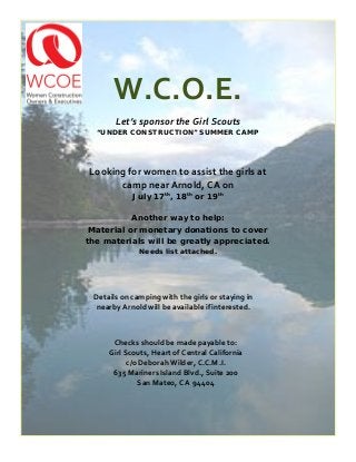 W.C.O.E.
Let’s sponsor the Girl Scouts
“UNDER CONSTRUCTION” SUMMER CAMP
Looking for women to assist the girls at
camp near Arnold, CA on
July 17th
, 18th
or 19th
Another way to help:
Material or monetary donations to cover
the materials will be greatly appreciated.
Needs list attached.
Checks should be made payable to:
Girl Scouts, Heart of Central California
c/o Deborah Wilder, C.C.M.I.
635 Mariners Island Blvd., Suite 200
San Mateo, CA 94404
Details on camping with the girls or staying in
nearby Arnold will be available if interested.
 