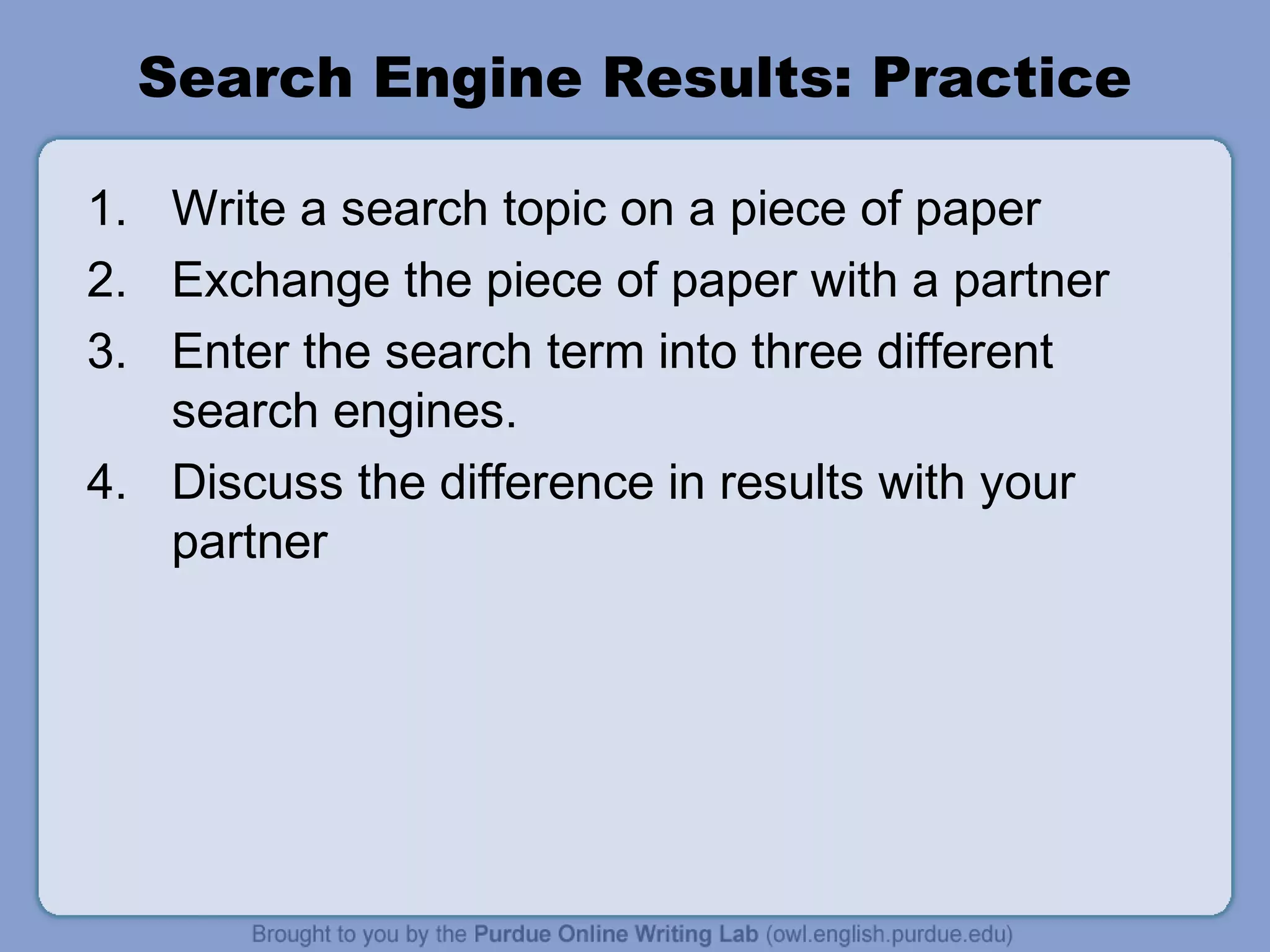 Search Engine Results: Practice
1. Write a search topic on a piece of paper
2. Exchange the piece of paper with a partner
3. Enter the search term into three different
search engines.
4. Discuss the difference in results with your
partner
 